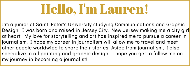 Hello, I'm Lauren! I'm a junior at Saint Peter's University studying Communications and Graphic Design. I was born and raised in Jersey City, New Jersey making me a city girl at heart. My love for storytelling and art has inspired me to pursue a career in journalism. I hope my career in journalism will allow me to travel and meet other people worldwide to share their stories. Aside from journalism, I also specialize in oil painting and graphic design. I hope you get to follow me on my journey in becoming a journalist! 